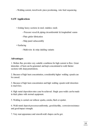 14
- Welding current, travel/work piece positioning, wire feed sequencing.
SAW Applications
• Joining heavy sections in steel, stainless steels
- Pressure vessel & piping circumferential & longitudinal seams
- Plate girder fabrication
- Ship panel subassembly
• Surfacing
- Multi-wire & strip cladding variants
Advantages
1. Molten flux provides very suitable conditions for high current to flow. Great
intensities of heat can be generated and kept concentrated to weld thicker
sections with deep penetrations.
2. Because of high heat concentration, considerably higher welding speeds can
be caused.
3. Because of high heat concentration and high welding speeds weld distortion
is much less.
4. High metal deposition rates cane be achieved. Single pass welds can be made
in thick plates with normal equipment.
5. Welding is carried out without sparks, smoke, flash or spatter.
6. Weld metal deposit possessesuniformity, good ductility, corrosionresistance
and good impact strength.
7. Very neat appearance and smoothweld shapes can be got.
 