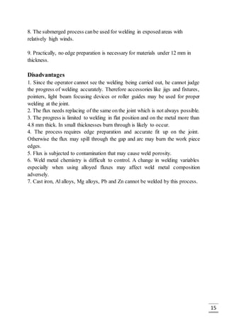 15
8. The submerged process canbe used for welding in exposed areas with
relatively high winds.
9. Practically, no edge preparation is necessary for materials under 12 mm in
thickness.
Disadvantages
1. Since the operator cannot see the welding being carried out, he cannot judge
the progress of welding accurately. Therefore accessories like jigs and fixtures,
pointers, light beam focusing devices or roller guides may be used for proper
welding at the joint.
2. The flux needs replacing of the same on the joint which is not always possible.
3. The progress is limited to welding in flat position and on the metal more than
4.8 mm thick. In small thicknesses burn through is likely to occur.
4. The process requires edge preparation and accurate fit up on the joint.
Otherwise the flux may spill through the gap and arc may burn the work piece
edges.
5. Flux is subjected to contamination that may cause weld porosity.
6. Weld metal chemistry is difficult to control. A change in welding variables
especially when using alloyed fluxes may affect weld metal composition
adversely.
7. Cast iron, Al alloys, Mg alloys, Pb and Zn cannot be welded by this process.
 