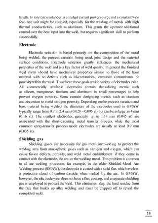 18
length. In rare circumstances, a constantcurrent powersourceand a constantwire
feed rate unit might be coupled, especially for the welding of metals with high
thermal conductivities, such as aluminum. This grants the operator additional
control over the heat input into the weld, but requires significant skill to perform
successfully.
Electrode
Electrode selection is based primarily on the composition of the metal
being welded, the process variation being used, joint design and the material
surface conditions. Electrode selection greatly influences the mechanical
properties of the weld and is a key factor of weld quality. In general the finished
weld metal should have mechanical properties similar to those of the base
material with no defects such as discontinuities, entrained contaminants or
porositywithin the weld. To achieve these goals awide variety ofelectrodes exist.
All commercially available electrodes contain deoxidizing metals such
as silicon, manganese, titanium and aluminum in small percentages to help
prevent oxygen porosity. Some contain denigrating metals such as titanium
and zirconium to avoid nitrogen porosity. Depending onthe process variation and
base material being welded the diameters of the electrodes used in GMAW
typically range from 0.7 to 2.4 mm (0.028 – 0.095 in) but can be as large as 4 mm
(0.16 in). The smallest electrodes, generally up to 1.14 mm (0.045 in) are
associated with the short-circuiting metal transfer process, while the most
common spray-transfer process mode electrodes are usually at least 0.9 mm
(0.035 in).
Shielding gas
Shielding gases are necessary for gas metal arc welding to protect the
welding area from atmospheric gases such as nitrogen and oxygen, which can
cause fusion defects, porosity, and weld metal embrittlement if they come in
contactwith the electrode, the arc, orthe welding metal. This problem is common
to all arc welding processes; for example, in the older Shielded-Metal Arc
Welding process (SMAW), theelectrode is coated with a solid flux which evolves
a protective cloud of carbon dioxide when melted by the arc. In GMAW,
however, the electrode wire does nothave a flux coating, and a separate shielding
gas is employed to protect the weld. This eliminates slag, the hard residue from
the flux that builds up after welding and must be chipped off to reveal the
completed weld.
 