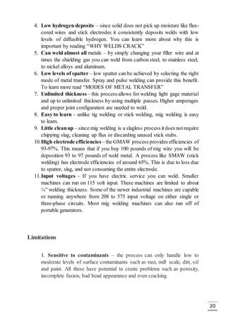 20
4. Low hydrogen deposits – since solid does not pick up moisture like flux-
cored wires and stick electrodes it consistently deposits welds with low
levels of diffusible hydrogen. You can learn more about why this is
important by reading “WHY WELDS CRACK”
5. Can weld almost all metals – by simply changing your filler wire and at
times the shielding gas you can weld from carbon steel, to stainless steel,
to nickel alloys and aluminum.
6. Low levels of spatter – low spatter can be achieved by selecting the right
mode of metal transfer. Spray and pulse welding can provide this benefit.
To learn more read “MODES OF METAL TRANSFER”
7. Unlimited thickness – this process allows for welding light gage material
and up to unlimited thickness by using multiple passes. Higher amperages
and proper joint configuration are needed to weld.
8. Easy to learn – unlike tig welding or stick welding, mig welding is easy
to learn.
9. Little cleanup – since mig welding is a slagless process itdoes notrequire
chipping slag, cleaning up flux or discarding unused stick stubs.
10.High electrode efficiencies– the GMAW process provides efficiencies of
93-97%. This means that if you buy 100 pounds of mig wire you will be
deposition 93 to 97 pounds of weld metal. A process like SMAW (stick
welding) has electrode efficiencies of around 65%. This is due to loss due
to spatter, slag, and not consuming the entire electrode.
11.Input voltages – If you have electric service you can weld. Smaller
machines can run on 115 volt input. These machines are limited to about
¼” welding thickness. Some of the newer industrial machines are capable
or running anywhere from 208 to 575 input voltage on either single or
three-phase circuits. Most mig welding machines can also run off of
portable generators.
Limitations
1. Sensitive to contaminants – the process can only handle low to
moderate levels of surface contaminants such as rust, mill scale, dirt, oil
and paint. All these have potential to create problems such as porosity,
incomplete fusion, bad bead appearance and even cracking.
 