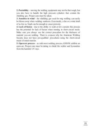 21
2. Portability – moving the welding equipment may not be that tough, but
you also have to handle the high pressure cylinders that contain the
shielding gas. Proper care must be taken.
3. Sensitive to wind – the shielding gas used for mig welding can easily
be blown away when welding outdoors. Even inside, a fan or a wind draft
of as low as 5mph can be enough to cause porosity.
4. Lack of fusion – due to the ability to weld at low currents this process
has the potential for lack of fusion when running in short circuit mode.
Make sure you always use the correct procedure for the thickness of
material you are welding. There is a reason why the American Welding
Society does not have pre-qualified procedures using the short-circuit
mode of metal transfer.
5. Open arc process – as with most welding process, GMAW exhibits an
open arc. Proper care must be taking to shield the welder and bystanders
from the harmful UV rays.
 