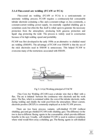 22
3.1.4 Flux-cored arc welding (FCAW or FCA)
Flux-cored arc welding (FCAW or FCA) is a semi-automatic or
automatic welding process. FCAW requires a continuously-fed consumable
tubular electrode containing a flux and a constant-voltage or, less commonly, a
constant-current welding power supply. An externally supplied shielding gas is
sometimes used, but often the flux itself is relied upon to generate the necessary
protection from the atmosphere, producing both gaseous protection and
liquid slag protecting the weld. The process is widely used in construction
because of its high welding speed and portability.
FCAW was first developed in the early 1950s as an alternative to shielded metal
arc welding (SMAW). The advantage of FCAW over SMAW is that the use of
the stick electrodes used in SMAW is unnecessary. This helped FCAW to
overcome many of the restrictions associated with SMAW.
Fig 3.1.4 (a) Working principal of FACW
Flux Core Arc Welding (FCAW) uses a tubular wire that is filled with a
flux. The arc is initiated between the continuous wire electrode and the work
piece. The flux, which is contained within the coreof the tubular electrode, melts
during welding and shields the weld pool from the atmosphere. Direct current,
electrode positive (DCEP) is commonly employed as in the FCAW process.
There are two basic process variants; self-shielded FCAW (without
shielding gas) and gas shielded FCAW (with shielding gas). The difference in the
two is due to different fluxing agents in the consumables, which provide different
benefits to the user. Usually, self-shielded FCAW is used in outdoor conditions
where wind would blow away a shielding gas. The fluxing agents in self-shielded
 