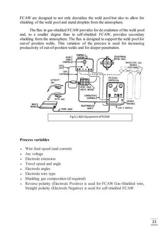23
FCAW are designed to not only deoxidize the weld pool but also to allow for
shielding of the weld pool and metal droplets from the atmosphere.
The flux in gas-shielded FCAW provides for de oxidation of the weld pool
and, to a smaller degree than in self-shielded FCAW, provides secondary
shielding from the atmosphere. The flux is designed to supportthe weld poolfor
out-of position welds. This variation of the process is used for increasing
productivity of out-of-position welds and for deeper penetration.
Process variables
 Wire feed speed (and current)
 Arc voltage
 Electrode extension
 Travel speed and angle
 Electrode angles
 Electrode wire type
 Shielding gas composition (if required)
 Reverse polarity (Electrode Positive) is used for FCAW Gas-Shielded wire,
Straight polarity (Electrode Negative) is used for self-shielded FCAW
Fig3.1.4(b) Equipmentof FCAW
 