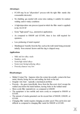 24
Advantages
 FCAW may be an "all-position" process with the right filler metals (the
consumable electrode)
 No shielding gas needed with some wires making it suitable for outdoor
welding and/or windy conditions
 A high-deposition rate process (speed at which the filler metal is applied)
in the 1G/1F/2F
 Some "high-speed" (e.g., automotive) applications
 As compared to SMAW and GTAW, there is less skill required for
operators.
 Less preleasing of metal required
 Metallurgical benefits from the flux suchas the weld metal being protected
initially from external factors until the slag is chipped away
Applications
 Mild and low alloy steels
 Stainless steels
 Some high nickel alloys
 Some wear facing/surfacing alloys
 Porosity chances very low
Disadvantages
 Melted ContactTip – happens when the contact tip actually contacts the base
metal, thereby fusing the two and melting the hole on the end
 Irregular wire feed – typically a mechanical problem
 Porosity – the gases (specifically those from the flux-core) don’t escape the
welded area before the metal hardens, leaving holes in the welded metal
 More costly filler material/wire as compared to GMAW
 The equipment is less mobile and more costly as compared to SMAW or
GTAW.
 The amount of smoke generated can far exceed that of SMAW, GMAW, or
GTAW.
 Changing filler metals requires changing an entire spool. This can beslow and
difficult as compared to changing filler metal for SMAW or GTAW.
 