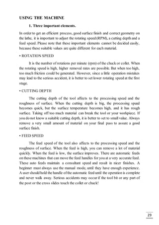 29
USING THE MACHINE
1. Three important elements.
In order to get an efficient process, good surface finish and correct geometry on
the lathe, it is important to adjust the rotating speed (RPM), a cutting depth and a
feed speed. Please note that these important elements cannot be decided easily,
because these suitable values are quite different for each material.
• ROTATION SPEED
It is the number of rotations per minute (rpm) of the chuck or collet. When
the rotating speed is high, higher removal rates are possible. But when too high,
too much friction could be generated. However, since a little operation mistakes
may lead to the serious accident, it is better to set lower rotating speed at the first
stage.
• CUTTING DEPTH
The cutting depth of the tool affects to the processing speed and the
roughness of surface. When the cutting depth is big, the processing speed
becomes quick, but the surface temperature becomes high, and it has rough
surface. Taking off too much material can break the tool or your workpiece. If
you do not know a suitable cutting depth, it is better to set to small value. Always
remove a very small amount of material on your final pass to assure a good
surface finish.
• FEED SPEED
The feed speed of the tool also affects to the processing speed and the
roughness of surface. When the feed is high, you can remove a lot of material
quickly. When the feed is low, the surface improves. There are automatic feeds
on these machines that can move the feed handles for you at a very accurate feed.
These auto feeds maintain a consultant speed and result in nicer finishes. A
beginner must always use the manual mode, until they have enough experience.
A user should hold the handle ofthe automatic feed until the operation is complete
and never walk away. Serious accidents may occur if the tool bit or any part of
the post or the cross slides touch the collet or chuck!
 