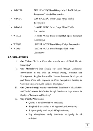 3
 WDG3D 3400 HP AC/AC Broad Gauge Mixed Traffic Micro-
Processor Controlled Locomotive
 WDM3C 3300 HP AC/DC Broad Gauge Mixed Traffic
Locomotive
 WDM3A 3100 HP AC/DC Broad Gauge Mixed Traffic
Locomotive
 WDP3A 3100 HP AC/DC Broad Gauge High Speed Passenger
Locomotive
 WDG3A 3100 HP AC/DC Broad Gauge Freight Locomotive
 WDM2 2600 HP AC/DC Broad Gauge Mixed Traffic
Locomotive
1.5. STRATEGIES
i. Our Vision: "To be a World class manufacturer of Diesel Electric
locomotive"
ii. Our Mission:"We shall achieve our vision through Continuous
Improvement in the areas of Product Quality, Research and
Development, Supplier Partnership, Human Resource Development
and Team Work with emphasis on Core Competence Leading to
Customer Satisfaction And Business Excellence."
iii. Our Quality Policy:"Weare committed to Excellence in all Activities
and Total Customer Satisfaction through Continuous Improvement in
Quality of Products and Services."
iv. Our Quality Philosophy:
 Quality is not controlled but produced;
 Emphasis is on quality in all organizational processes;
 Regular quality audit as per ISO procedures;
 Top Management totally committed to quality in all
activities;
 