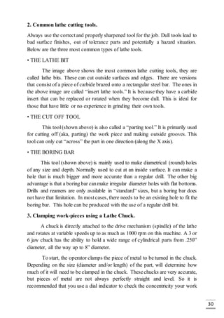 30
2. Common lathe cutting tools.
Always use the correctand properly sharpened toolfor the job. Dull tools lead to
bad surface finishes, out of tolerance parts and potentially a hazard situation.
Below are the three most common types of lathe tools.
• THE LATHE BIT
The image above shows the most common lathe cutting tools, they are
called lathe bits. These can cut outside surfaces and edges. There are versions
that consistof a piece of carbide brazed onto a rectangular steel bar. The ones in
the above image are called “insert lathe tools.” It is because they have a carbide
insert that can be replaced or rotated when they become dull. This is ideal for
those that have little or no experience in grinding their own tools.
• THE CUT OFF TOOL
This tool(shown above) is also called a “parting tool.” It is primarily used
for cutting off (aka, parting) the work piece and making outside grooves. This
tool can only cut “across” the part in one direction (along the X axis).
• THE BORING BAR
This tool (shown above) is mainly used to make diametrical (round) holes
of any size and depth. Normally used to cut at an inside surface. It can make a
hole that is much bigger and more accurate than a regular drill. The other big
advantage is that a boring bar canmake irregular diameter holes with flat bottoms.
Drills and reamers are only available in “standard” sizes, but a boring bar does
not have that limitation. In mostcases, there needs to be an existing hole to fit the
boring bar. This hole can be produced with the use of a regular drill bit.
3. Clamping work-pieces using a Lathe Chuck.
A chuck is directly attached to the drive mechanism (spindle) of the lathe
and rotates at variable speeds up to as much as 1000 rpm on this machine. A 3 or
6 jaw chuck has the ability to hold a wide range of cylindrical parts from .250”
diameter, all the way up to 8” diameter.
To start, the operator clamps the piece of metal to be turned in the chuck.
Depending on the size (diameter and/or length) of the part, will determine how
much of it will need to be clamped in the chuck. Thesechucks are very accurate,
but pieces of metal are not always perfectly straight and level. So it is
recommended that you use a dial indicator to check the concentricity your work
 