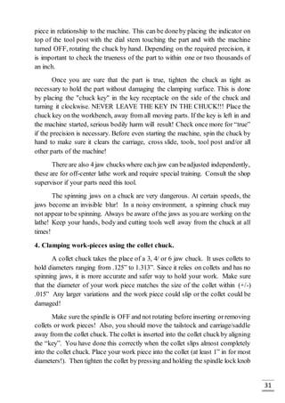 31
piece in relationship to the machine. This can be doneby placing the indicator on
top of the tool post with the dial stem touching the part and with the machine
turned OFF, rotating the chuck by hand. Depending on the required precision, it
is important to check the trueness of the part to within one or two thousands of
an inch.
Once you are sure that the part is true, tighten the chuck as tight as
necessary to hold the part without damaging the clamping surface. This is done
by placing the "chuck key" in the key receptacle on the side of the chuck and
turning it clockwise. NEVER LEAVE THE KEY IN THE CHUCK!!! Place the
chuck key on the workbench, away from all moving parts. If the key is left in and
the machine started, serious bodily harm will result! Check once more for “true”
if the precision is necessary. Before even starting the machine, spin the chuck by
hand to make sure it clears the carriage, cross slide, tools, tool post and/or all
other parts of the machine!
There are also 4 jaw chucks where each jaw can beadjusted independently,
these are for off-center lathe work and require special training. Consult the shop
supervisor if your parts need this tool.
The spinning jaws on a chuck are very dangerous. At certain speeds, the
jaws become an invisible blur! In a noisy environment, a spinning chuck may
not appear to be spinning. Always be aware ofthe jaws as you are working on the
lathe! Keep your hands, body and cutting tools well away from the chuck at all
times!
4. Clamping work-pieces using the collet chuck.
A collet chuck takes the place of a 3, 4/ or 6 jaw chuck. It uses collets to
hold diameters ranging from .125” to 1.313”. Since it relies on collets and has no
spinning jaws, it is more accurate and safer way to hold your work. Make sure
that the diameter of your work piece matches the size of the collet within (+/-)
.015” Any larger variations and the work piece could slip or the collet could be
damaged!
Make sure the spindle is OFF and not rotating before inserting orremoving
collets or work pieces! Also, you should move the tailstock and carriage/saddle
away from the collet chuck. The collet is inserted into the collet chuckby aligning
the “key”. You have done this correctly when the collet slips almost completely
into the collet chuck. Place your work piece into the collet (at least 1” in for most
diameters!). Then tighten the collet bypressing and holding the spindle lock knob
 