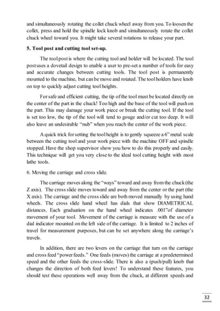 32
and simultaneously rotating the collet chuck wheel away from you. To loosen the
collet, press and hold the spindle lock knob and simultaneously rotate the collet
chuck wheel toward you. It might take several rotations to release your part.
5. Tool post and cutting tool set-up.
The toolpostis where the cutting tool and holder will be located. The tool
postuses a dovetail design to enable a user to pre-set a number of tools for easy
and accurate changes between cutting tools. The tool post is permanently
mounted to the machine, but canbe move and rotated. The toolholders have knob
on top to quickly adjust cutting tool heights.
Forsafe and efficient cutting, the tip ofthe tool must be located directly on
the center of the part in the chuck! Too high and the base of the tool will pushon
the part. This may damage your work piece or break the cutting tool. If the tool
is set too low, the tip of the tool will tend to gouge and/or cut too deep. It will
also leave an undesirable “nub” when you reach the center of the work piece.
A quick trick forsetting the toolheight is to gently squeeze a 6” metal scale
between the cutting tool and your work piece with the machine OFF and spindle
stopped. Have the shop supervisor show you how to do this properly and easily.
This technique will get you very close to the ideal tool cutting height with most
lathe tools.
6. Moving the carriage and cross slide.
The carriage moves along the “ways” toward and away from the chuck(the
Z axis). The cross slide moves toward and away from the center or the part (the
X axis). The carriage and the cross slide are both moved manually by using hand
wheels. The cross slide hand wheel has dials that show DIAMETRICAL
distances. Each graduation on the hand wheel indicates .001”of diameter
movement of your tool. Movement of the carriage is measure with the use of a
dial indicator mounted on the left side of the carriage. It is limited to 2 inches of
travel for measurement purposes, but can be set anywhere along the carriage’s
travels.
In addition, there are two levers on the carriage that turn on the carriage
and cross feed “powerfeeds.” One feeds (moves) the carriage at a predetermined
speed and the other feeds the cross-slide. There is also a (push/pull) knob that
changes the direction of both feed levers! To understand these features, you
should test these operations well away from the chuck, at different speeds and
 