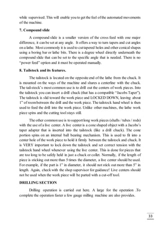 33
while supervised. This will enable you to get the feel ofthe automated movements
of the machine.
7. Compound slide
A compound slide is a smaller version of the cross feed with one major
difference, it can be set at any angle. It offers a way to turn tapers and cut angles
on a lathe. Mostcommonly it is used to cuttapered holes and other conical shapes
using a boring bar or lathe bits. There is a degree wheel directly underneath the
compound slide that can be set to the specific angle that is needed. There is no
“power feed” option and it must be operated manually.
8. Tailstock and its features.
The tailstock is located on the opposite end of the lathe from the chuck. It
is mounted on the ways of the machine and shares a centerline with the chuck.
The tail-stock’s most common use is to drill out the centers of work pieces. Into
the tailstock you can insert a drill chuck (that has a compatible “Jacobs Taper”).
The tailstock is slid toward the work piece and LOCKED DOWN, leaving about
1” of roombetween the drill and the work piece. The tailstock hand wheel is then
used to feed the drill into the work piece. Unlike other machines, the lathe work
piece spins and the cutting tool stays still.
The other commonuse is to supportlong work pieces (shafts / tubes / rods)
with the use of a live center. A live center is a cone shaped object with a Jacobs’s
taper adapter that is inserted into the tailstock (like a drill chuck). The cone
portion spins on an internal ball bearing mechanism. This is used to fit into a
center hole of the work piece to hold it firmly between the tailstock and chuck. It
is VERY important to lock down the tailstock and set correct tension with the
tailstock hand wheel whenever using the live center. This is done for pieces that
are too long to be safely held in just a chuck or collet. Normally, if the length of
piece is sticking out more than 5 times the diameter, a live center should be used.
For example, if the part is 1” in diameter, it should not stick out more than 5” in
length. Again, check with the shop supervisor for guidance! Live centers should
not be used when the work piece will be parted with a cut-off tool.
DRILLING SECTION
Drilling operation is carried out here. A large for the operation .To
complete the operation faster a few gauge milling machine are also provides.
 