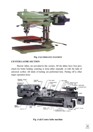 34
Fig. 4 (c) DRILLING MACHINE
CENTER LATHE SECTION
Heavier lathes are provided in this section. All the lathes have four jaws
chuck for better holding centering is done either manually or with the help of
universal scriber. All kinds of turning are performed here. Parting off is other
major operation done.
Fig .4 (d) Centre lathe machine
 