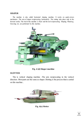 35
SHAPER
The machine is also called horizontal shaping machine. It works on quick-return
mechanism .The arm of shaper reciprocating horizontally. The cutting take place only in the
forward stroke. The bed of the machine is fixed and the tool reciprocating. Shaping, Planning,
Grooving etc. are performed by this machine.
Fig .4 (d) Shaper machine
SLOTTER
The is vertical shaping machine .The arm reciprocating in the vertical
direction .Mostparts are the same as shaper .Slotting is the process thatis carried
on this machine .
Fig .4(e) Slotter
 