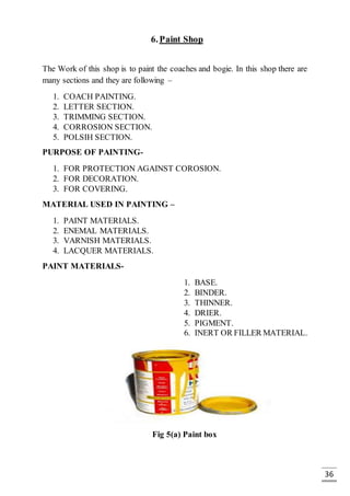 36
6.Paint Shop
The Work of this shop is to paint the coaches and bogie. In this shop there are
many sections and they are following –
1. COACH PAINTING.
2. LETTER SECTION.
3. TRIMMING SECTION.
4. CORROSION SECTION.
5. POLSIH SECTION.
PURPOSE OF PAINTING-
1. FOR PROTECTION AGAINST COROSION.
2. FOR DECORATION.
3. FOR COVERING.
MATERIAL USED IN PAINTING –
1. PAINT MATERIALS.
2. ENEMAL MATERIALS.
3. VARNISH MATERIALS.
4. LACQUER MATERIALS.
PAINT MATERIALS-
1. BASE.
2. BINDER.
3. THINNER.
4. DRIER.
5. PIGMENT.
6. INERT OR FILLER MATERIAL.
Fig 5(a) Paint box
 