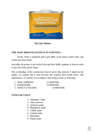 37
Fig 5.(b) Thinner
THE MAIN PROCESS INVOLVE IN PAINTING –
Firstly, Putin is prepared and it gets filled at the places where holes and
cracks has been found.
Secondly, the primer is put on the bodyand then finally painting is done in order
to give the body desire shape.
The overhauling of the coaches has been in given time interval it improves the
quality of coaches and it also prevents the coaches from break down. The
maintenance of coaches is according to time being is done as following-
1. MAIL EXPRESS- 12 MONTHS.
2. PASSENGER- 18 MONTHS.
3. NEWLY COACHES- 24 MONTHS.
TYPES OF PAINT
1. Aluminum Paint.
2. Anti-corrosive.
3. Asbestos paint.
4. Bituminous paint.
5. Cellule paint.
6. Cement paint.
7. Distemper.
8. Plastic paint.
 