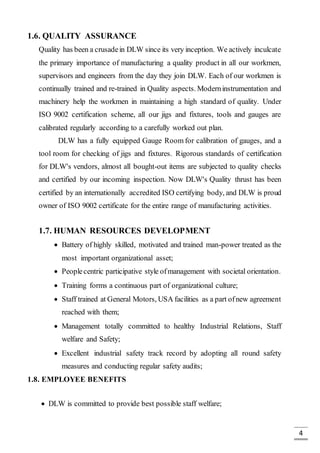 4
1.6. QUALITY ASSURANCE
Quality has been a crusadein DLW since its very inception. We actively inculcate
the primary importance of manufacturing a quality product in all our workmen,
supervisors and engineers from the day they join DLW. Each of our workmen is
continually trained and re-trained in Quality aspects. Moderninstrumentation and
machinery help the workmen in maintaining a high standard of quality. Under
ISO 9002 certification scheme, all our jigs and fixtures, tools and gauges are
calibrated regularly according to a carefully worked out plan.
DLW has a fully equipped Gauge Room for calibration of gauges, and a
tool room for checking of jigs and fixtures. Rigorous standards of certification
for DLW's vendors, almost all bought-out items are subjected to quality checks
and certified by our incoming inspection. Now DLW's Quality thrust has been
certified by an internationally accredited ISO certifying body, and DLW is proud
owner of ISO 9002 certificate for the entire range of manufacturing activities.
1.7. HUMAN RESOURCES DEVELOPMENT
 Battery of highly skilled, motivated and trained man-power treated as the
most important organizational asset;
 Peoplecentric participative style ofmanagement with societal orientation.
 Training forms a continuous part of organizational culture;
 Staff trained at General Motors, USA facilities as a part ofnew agreement
reached with them;
 Management totally committed to healthy Industrial Relations, Staff
welfare and Safety;
 Excellent industrial safety track record by adopting all round safety
measures and conducting regular safety audits;
1.8. EMPLOYEE BENEFITS
 DLW is committed to provide best possible staff welfare;
 