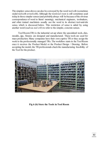 40
The simplest sense above can also be conveyed by the word tool crib (sometimes
styled tool-crib or toolcrib). Although the word tool room is still sometimes used
todayin those simpler senses (and probablyalways will bebecauseofthe obvious
correspondence of word to literal meaning), mechanical engineers, toolmakers,
and other trained machinists usually use the word in its abstract tool-and-die
sense, which is discussed below. This restriction of sense is aided by using
another word (such as tool crib) to refer to the simpler, concrete senses.
Tool Room (TR) is the industrial set-up where the specialized tools, dies,
moulds, jigs, fixtures are designed and manufactured. These tools are used for
mass production. Many companies have their own captive TR or they assign the
work to the professionally managed TRs. The workflow starts in the ToolRoom
once it receives the Product Model or the Product Design / Drawing. Before
accepting the model, the TR professionals check the manufacturing feasibility of
the Tool for the product.
Fig 6 (b) Store the Tools in Tool Room
 