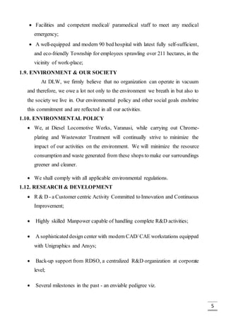 5
 Facilities and competent medical/ paramedical staff to meet any medical
emergency;
 A well-equipped and modern 90 bed hospital with latest fully self-sufficient,
and eco-friendly Township for employees sprawling over 211 hectares, in the
vicinity of work-place;
1.9. ENVIRONMENT & OUR SOCIETY
At DLW, we firmly believe that no organization can operate in vacuum
and therefore, we owe a lot not only to the environment we breath in but also to
the society we live in. Our environmental policy and other social goals enshrine
this commitment and are reflected in all our activities.
1.10. ENVIRONMENTAL POLICY
 We, at Diesel Locomotive Works, Varanasi, while carrying out Chrome-
plating and Wastewater Treatment will continually strive to minimize the
impact of our activities on the environment. We will minimize the resource
consumption and waste generated from these shops to make our surroundings
greener and cleaner.
 We shall comply with all applicable environmental regulations.
1.12. RESEARCH & DEVELOPMENT
 R & D - a Customer centric Activity Committed to Innovation and Continuous
Improvement;
 Highly skilled Manpower capable of handling complete R&D activities;
 A sophisticated design center with modern CAD/ CAE workstations equipped
with Unigraphics and Ansys;
 Back-up support from RDSO, a centralized R&D organization at corporate
level;
 Several milestones in the past - an enviable pedigree viz.
 