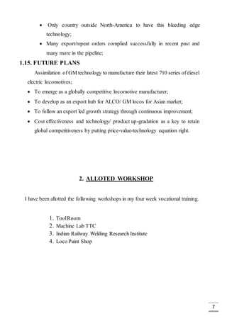 7
 Only country outside North-America to have this bleeding edge
technology;
 Many export/repeat orders complied successfully in recent past and
many more in the pipeline;
1.15. FUTURE PLANS
Assimilation of GM technology to manufacture their latest 710 series ofdiesel
electric locomotives;
 To emerge as a globally competitive locomotive manufacturer;
 To develop as an export hub for ALCO/ GM locos for Asian market;
 To follow an export led growth strategy through continuous improvement;
 Cost effectiveness and technology/ product up-gradation as a key to retain
global competitiveness by putting price-value-technology equation right.
2. ALLOTED WORKSHOP
I have been allotted the following workshops in my four week vocational training.
1. ToolRoom
2. Machine Lab TTC
3. Indian Railway Welding Research Institute
4. Loco Paint Shop
 