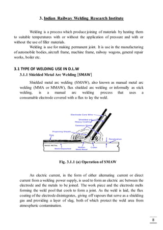 8
3. Indian Railway Welding Research Institute
Welding is a process which produce joining of materials by heating them
to suitable temperatures with or without the application of pressure and with or
without the use of filler materials.
Welding is use for making permanent joint. It is use in the manufacturing
of automobile bodies, aircraft frame, machine frame, railway wagons, general repair
works, boiler etc.
3.1 TYPE OF WELDING USE IN D.L.W
3.1.1 Shielded Metal Arc Welding [ 𝐒𝐌𝐀𝐖]
Shielded metal arc welding (SMAW), also known as manual metal arc
welding (MMA or MMAW), flux shielded arc welding or informally as stick
welding, is a manual arc welding process that uses a
consumable electrode covered with a flux to lay the weld.
Fig. 3.1.1 (a) Operation of SMAW
An electric current, in the form of either alternating current or direct
current from a welding power supply, is used to form an electric arc between the
electrode and the metals to be joined. The work piece and the electrode melts
forming the weld pool that cools to form a joint. As the weld is laid, the flux
coating of the electrode disintegrates, giving off vapours that serve as a shielding
gas and providing a layer of slag, both of which protect the weld area from
atmospheric contamination.
 