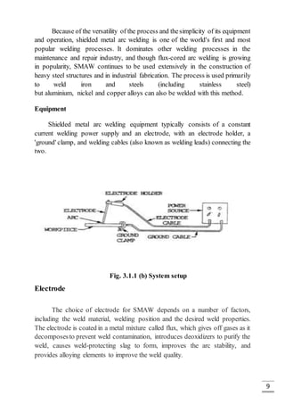 9
Because of the versatility of the process and thesimplicity of its equipment
and operation, shielded metal arc welding is one of the world's first and most
popular welding processes. It dominates other welding processes in the
maintenance and repair industry, and though flux-cored arc welding is growing
in popularity, SMAW continues to be used extensively in the construction of
heavy steel structures and in industrial fabrication. The process is used primarily
to weld iron and steels (including stainless steel)
but aluminium, nickel and copper alloys can also be welded with this method.
Equipment
Shielded metal arc welding equipment typically consists of a constant
current welding power supply and an electrode, with an electrode holder, a
'ground' clamp, and welding cables (also known as welding leads) connecting the
two.
Fig. 3.1.1 (b) System setup
Electrode
The choice of electrode for SMAW depends on a number of factors,
including the weld material, welding position and the desired weld properties.
The electrode is coated in a metal mixture called flux, which gives off gases as it
decomposesto prevent weld contamination, introduces deoxidizers to purify the
weld, causes weld-protecting slag to form, improves the arc stability, and
provides alloying elements to improve the weld quality.
 