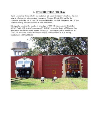 1- INTRODUCTION TO DLW
Diesel Locomotive Works (DLW) is a production unit under the ministry of railway. This was
setup in collaboration with American Locomotive Company USA in 1961 and the first
locomotive was rolled out in 1964.This unit produces diesel electronic locomotive and DG sets
for Indian railway and other customer in India and Abroad.
Subsequently a contract for transfer of technology of 4000 HP Microprocessor Controlled
AC/AC Freight (GT 46 MAC) passenger (GT 46 PAC) locomotive family of 710 engine has
been signed with electro motive division of GENERL MOTOR of USA for manufacture in
DLW. The production of these locomotive has now started and thus DLW is the only
manufacturers of Diesel Electric
 