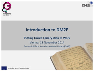 co-funded by the European Union 
Introduction to DM2E 
Putting Linked Library Data to Work 
Vienna, 18 November 2014 
Doron Goldfarb, Austrian National Library (ONB)  