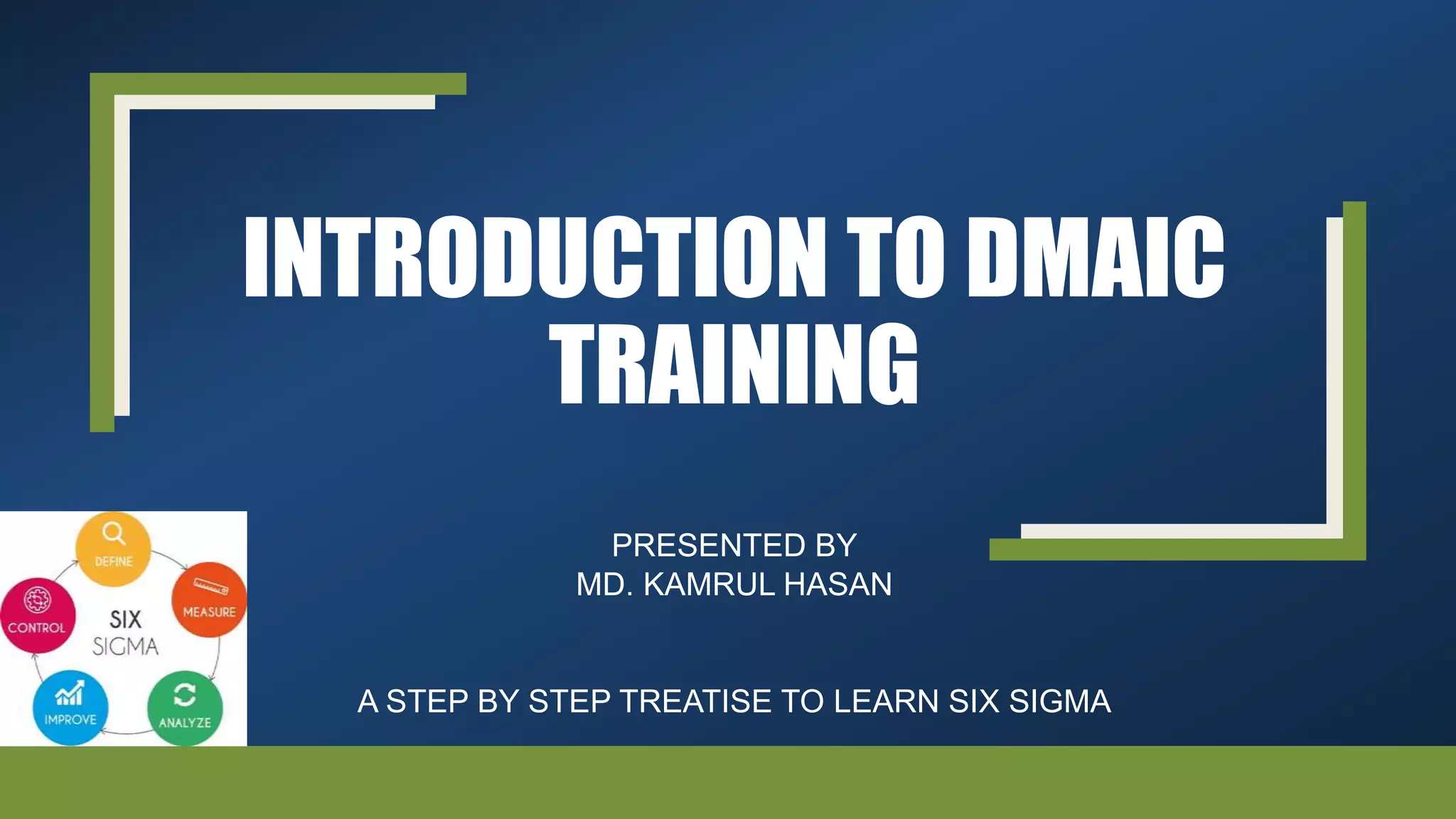 INTRODUCTION TO DMAIC
TRAINING
PRESENTED BY
MD. KAMRUL HASAN
A STEP BY STEP TREATISE TO LEARN SIX SIGMA
 