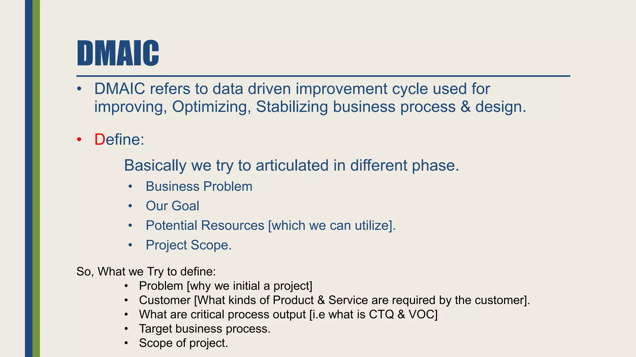 DMAIC
• DMAIC refers to data driven improvement cycle used for
improving, Optimizing, Stabilizing business process & design.
• Define:
Basically we try to articulated in different phase.
• Business Problem
• Our Goal
• Potential Resources [which we can utilize].
• Project Scope.
So, What we Try to define:
• Problem [why we initial a project]
• Customer [What kinds of Product & Service are required by the customer].
• What are critical process output [i.e what is CTQ & VOC]
• Target business process.
• Scope of project.
 