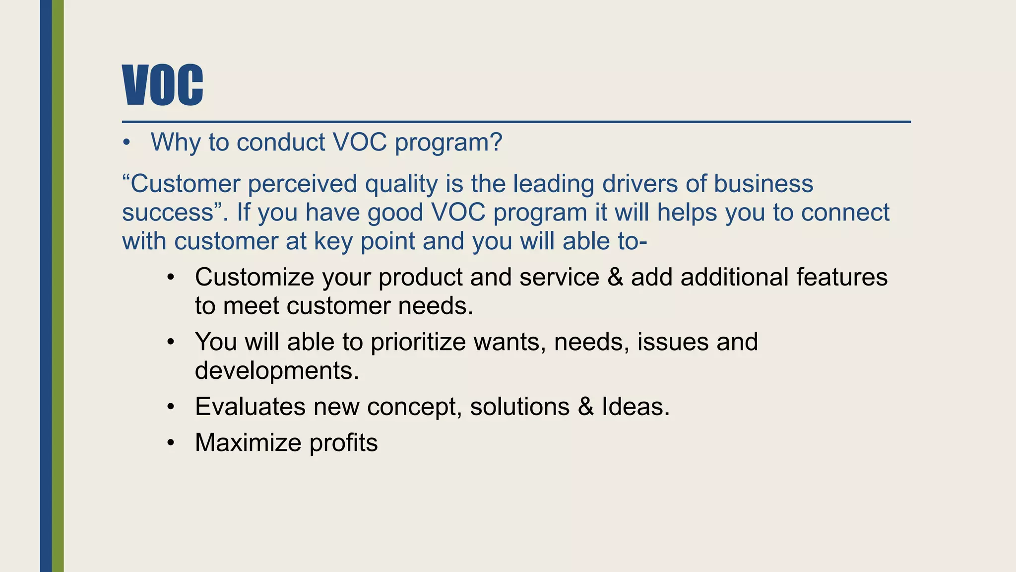 VOC
• Why to conduct VOC program?
“Customer perceived quality is the leading drivers of business
success”. If you have good VOC program it will helps you to connect
with customer at key point and you will able to-
• Customize your product and service & add additional features
to meet customer needs.
• You will able to prioritize wants, needs, issues and
developments.
• Evaluates new concept, solutions & Ideas.
• Maximize profits
 