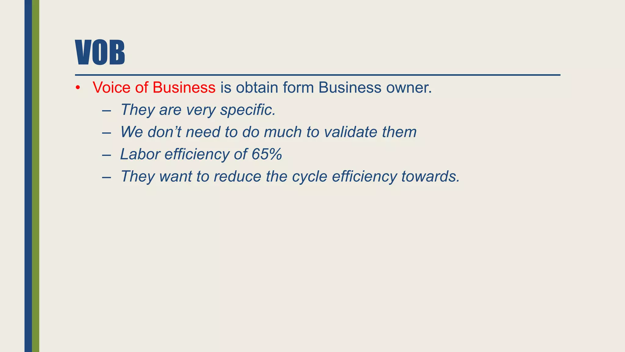 VOB
• Voice of Business is obtain form Business owner.
‒ They are very specific.
‒ We don’t need to do much to validate them
‒ Labor efficiency of 65%
‒ They want to reduce the cycle efficiency towards.
 