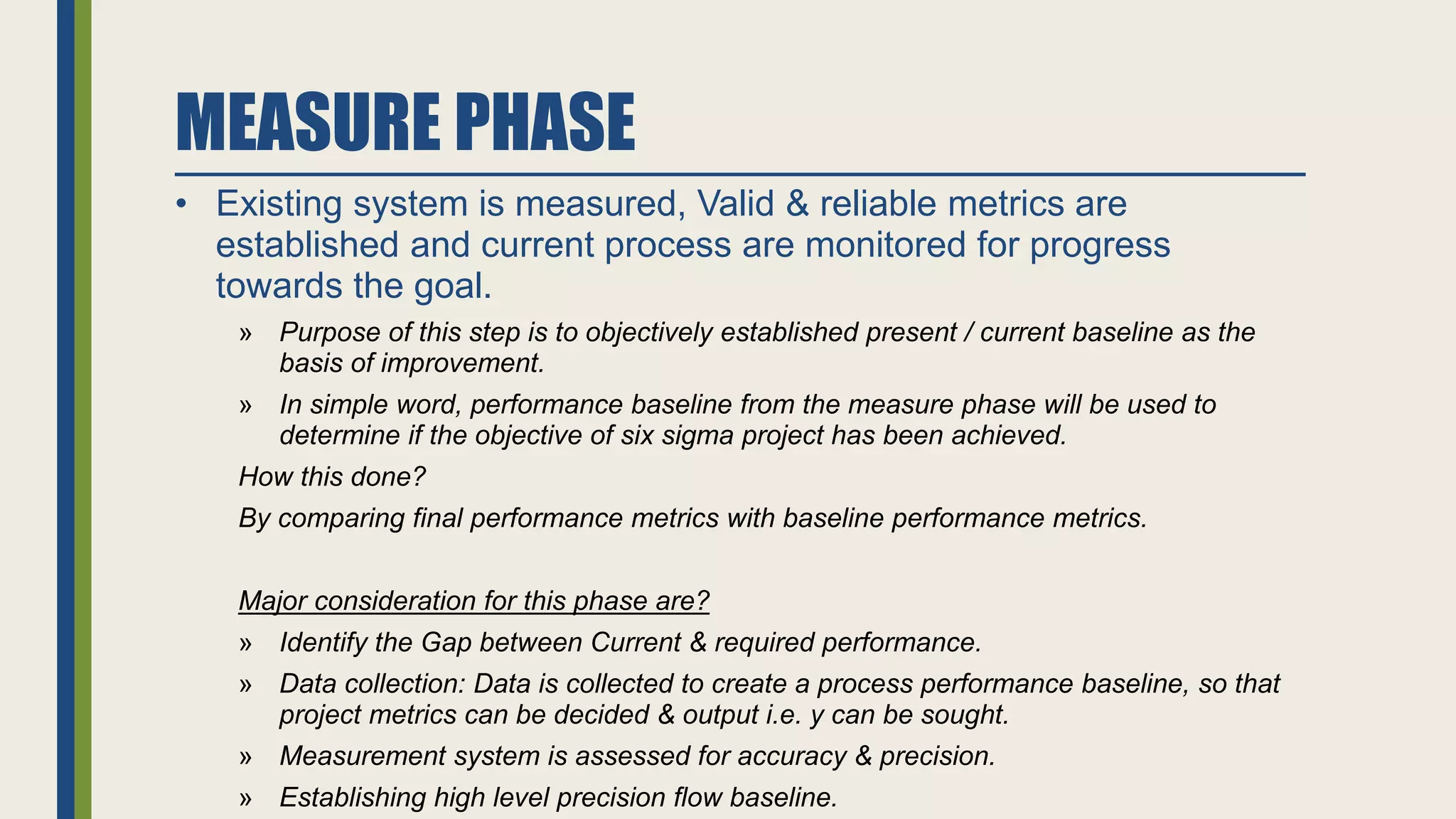MEASURE PHASE
• Existing system is measured, Valid & reliable metrics are
established and current process are monitored for progress
towards the goal.
» Purpose of this step is to objectively established present / current baseline as the
basis of improvement.
» In simple word, performance baseline from the measure phase will be used to
determine if the objective of six sigma project has been achieved.
How this done?
By comparing final performance metrics with baseline performance metrics.
Major consideration for this phase are?
» Identify the Gap between Current & required performance.
» Data collection: Data is collected to create a process performance baseline, so that
project metrics can be decided & output i.e. y can be sought.
» Measurement system is assessed for accuracy & precision.
» Establishing high level precision flow baseline.
 