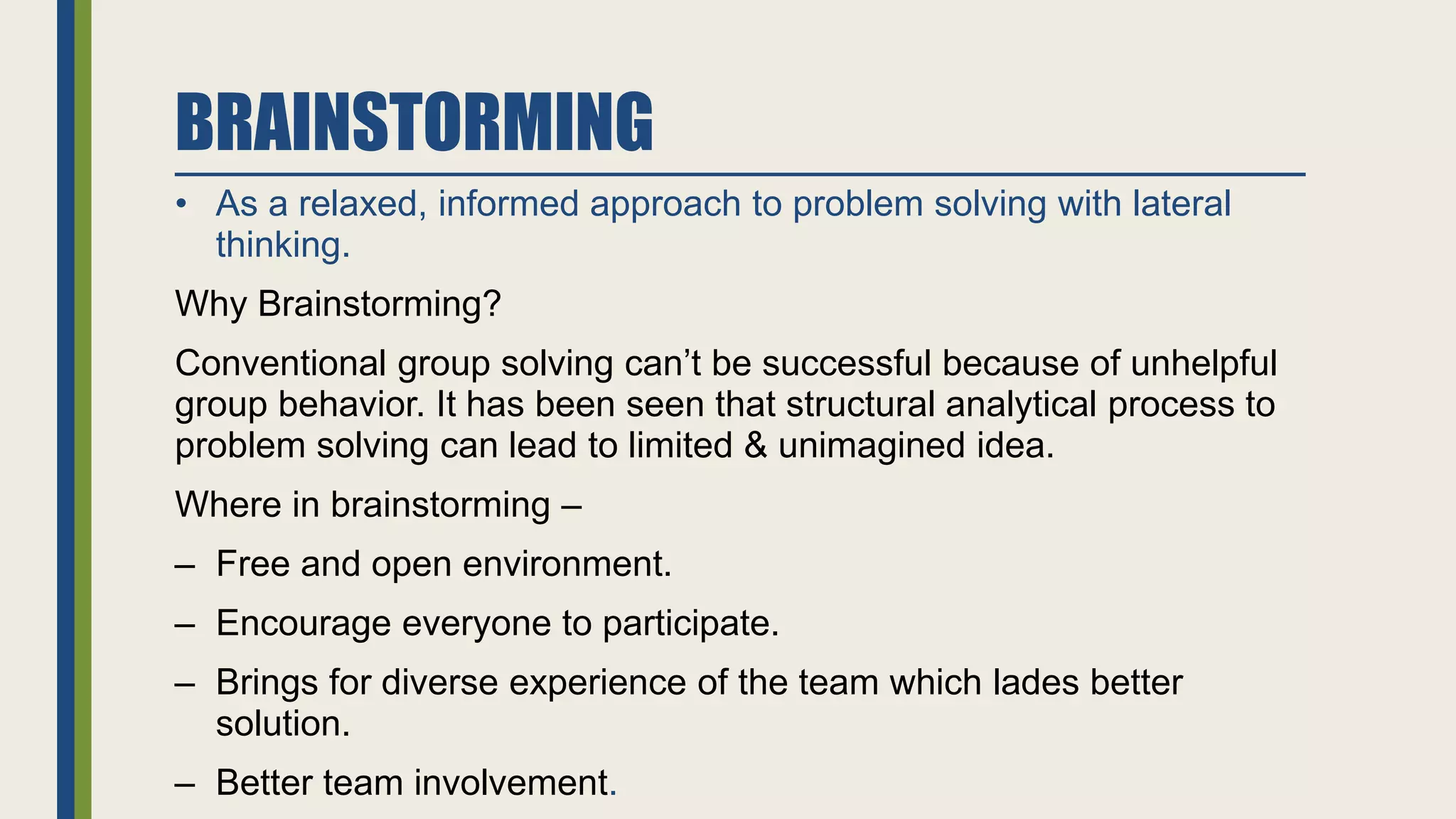 BRAINSTORMING
• As a relaxed, informed approach to problem solving with lateral
thinking.
Why Brainstorming?
Conventional group solving can’t be successful because of unhelpful
group behavior. It has been seen that structural analytical process to
problem solving can lead to limited & unimagined idea.
Where in brainstorming –
– Free and open environment.
– Encourage everyone to participate.
– Brings for diverse experience of the team which lades better
solution.
– Better team involvement.
 