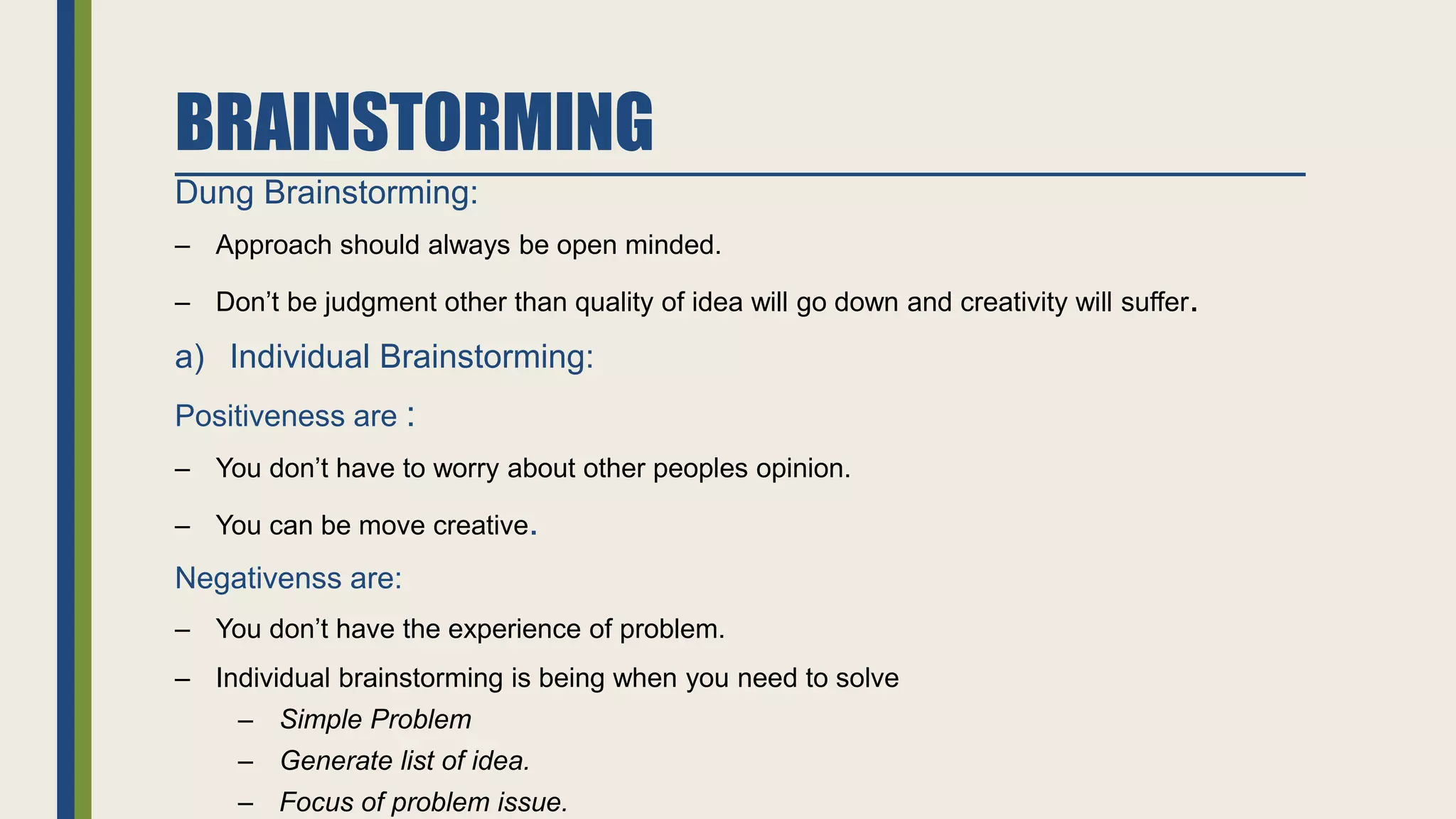 BRAINSTORMING
Dung Brainstorming:
– Approach should always be open minded.
– Don’t be judgment other than quality of idea will go down and creativity will suffer.
a) Individual Brainstorming:
Positiveness are :
– You don’t have to worry about other peoples opinion.
– You can be move creative.
Negativenss are:
– You don’t have the experience of problem.
– Individual brainstorming is being when you need to solve
– Simple Problem
– Generate list of idea.
– Focus of problem issue.
 