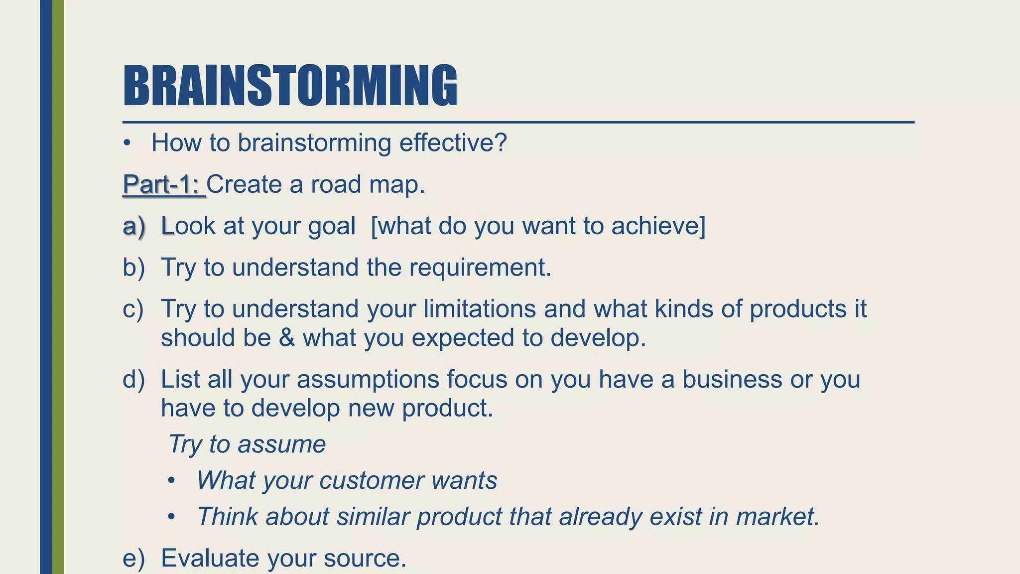 BRAINSTORMING
• How to brainstorming effective?
Part-1: Create a road map.
a) Look at your goal [what do you want to achieve]
b) Try to understand the requirement.
c) Try to understand your limitations and what kinds of products it
should be & what you expected to develop.
d) List all your assumptions focus on you have a business or you
have to develop new product.
Try to assume
• What your customer wants
• Think about similar product that already exist in market.
e) Evaluate your source.
 