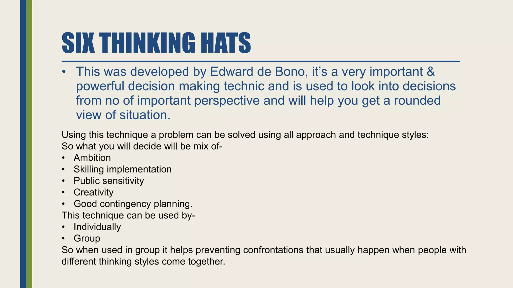 SIX THINKING HATS
• This was developed by Edward de Bono, it’s a very important &
powerful decision making technic and is used to look into decisions
from no of important perspective and will help you get a rounded
view of situation.
Using this technique a problem can be solved using all approach and technique styles:
So what you will decide will be mix of-
• Ambition
• Skilling implementation
• Public sensitivity
• Creativity
• Good contingency planning.
This technique can be used by-
• Individually
• Group
So when used in group it helps preventing confrontations that usually happen when people with
different thinking styles come together.
 