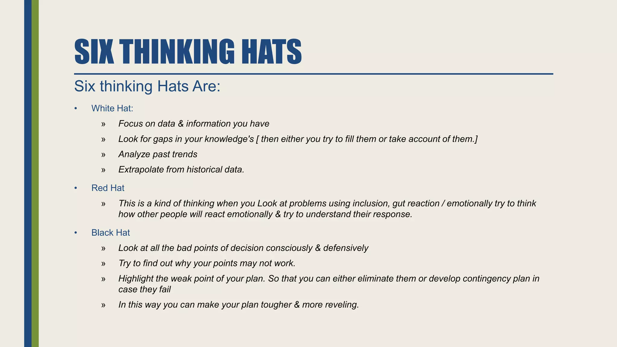 SIX THINKING HATS
Six thinking Hats Are:
• White Hat:
» Focus on data & information you have
» Look for gaps in your knowledge's [ then either you try to fill them or take account of them.]
» Analyze past trends
» Extrapolate from historical data.
• Red Hat
» This is a kind of thinking when you Look at problems using inclusion, gut reaction / emotionally try to think
how other people will react emotionally & try to understand their response.
• Black Hat
» Look at all the bad points of decision consciously & defensively
» Try to find out why your points may not work.
» Highlight the weak point of your plan. So that you can either eliminate them or develop contingency plan in
case they fail
» In this way you can make your plan tougher & more reveling.
 