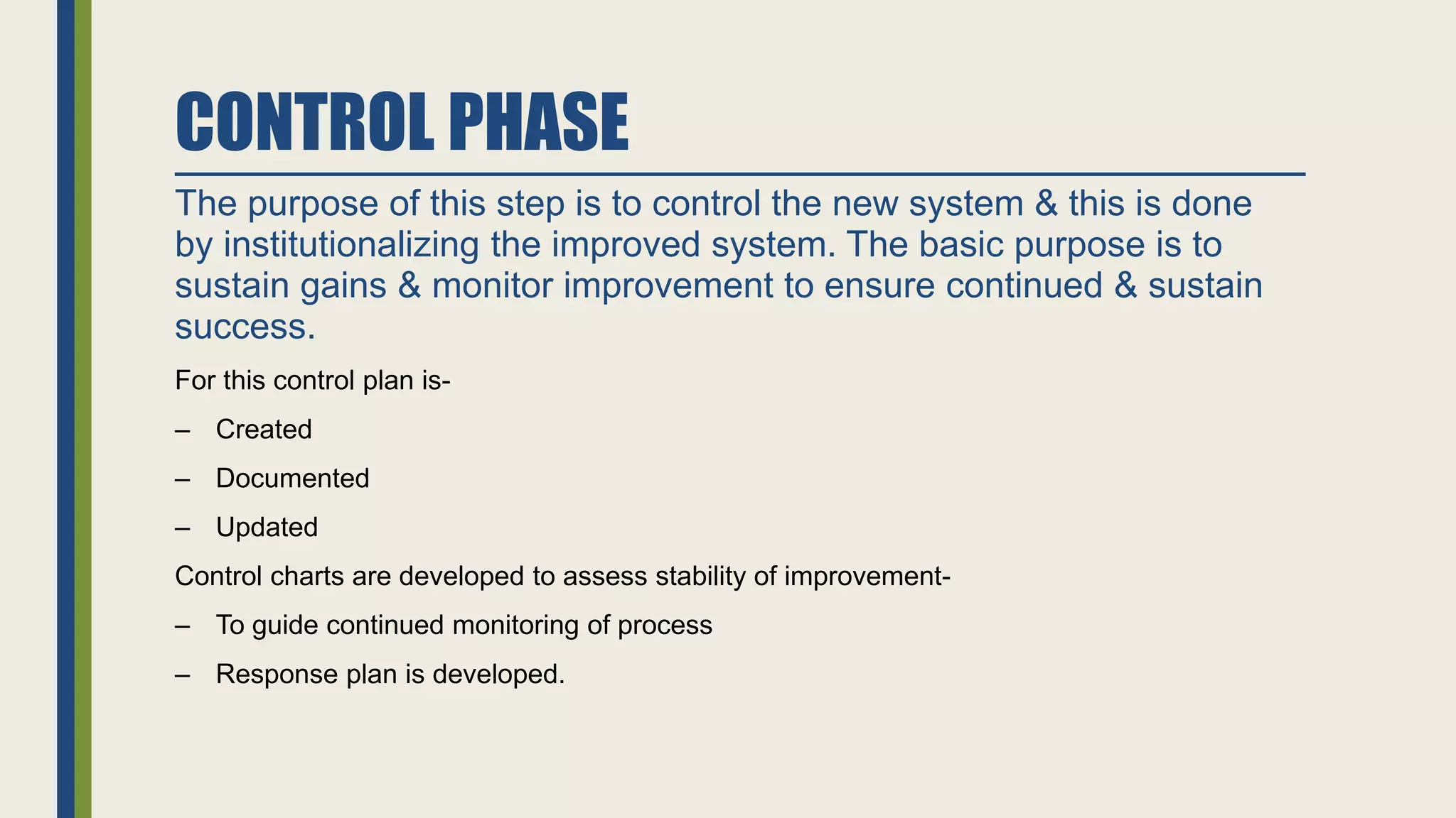 CONTROL PHASE
The purpose of this step is to control the new system & this is done
by institutionalizing the improved system. The basic purpose is to
sustain gains & monitor improvement to ensure continued & sustain
success.
For this control plan is-
‒ Created
‒ Documented
‒ Updated
Control charts are developed to assess stability of improvement-
‒ To guide continued monitoring of process
‒ Response plan is developed.
 