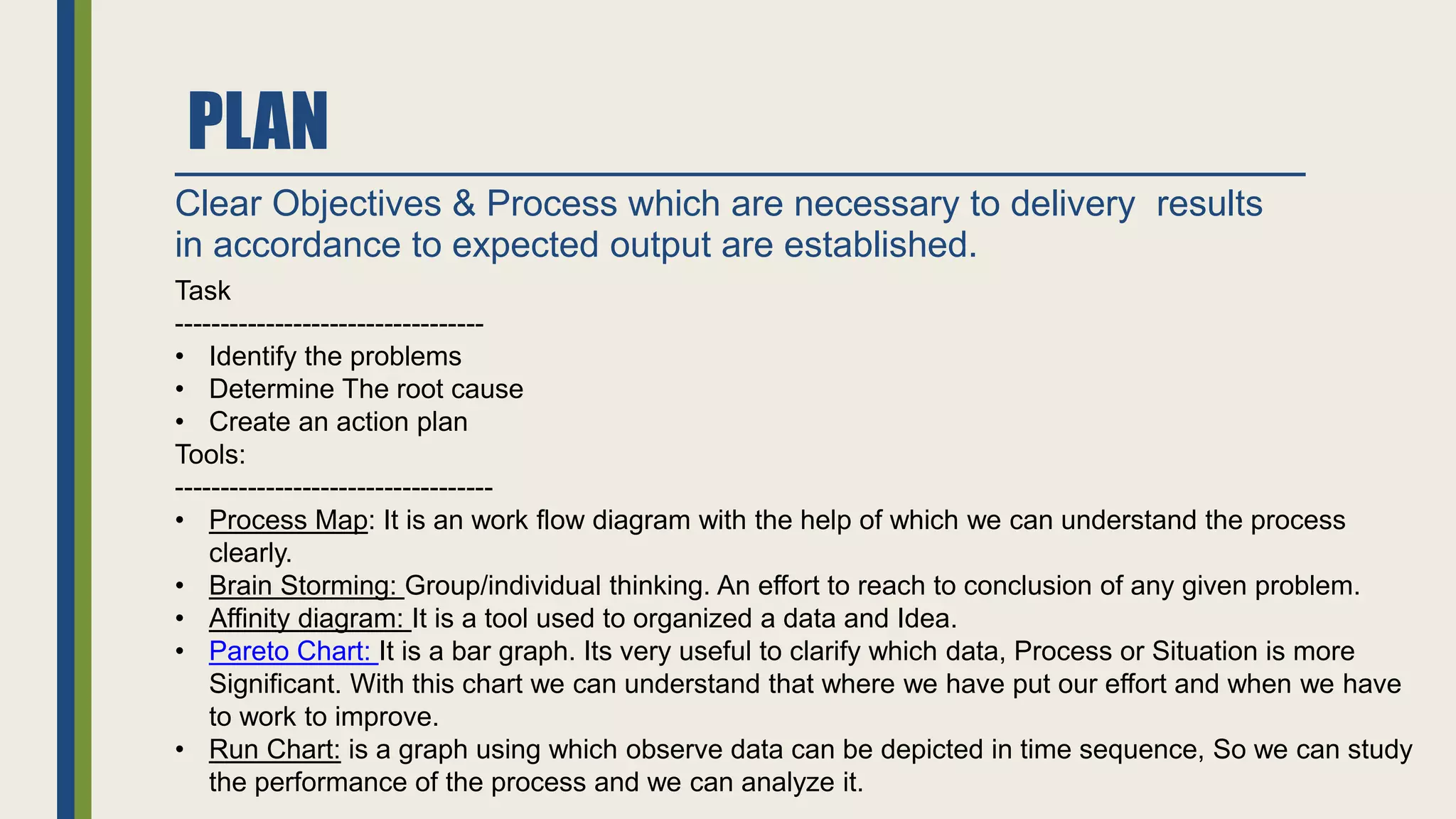 PLAN
Clear Objectives & Process which are necessary to delivery results
in accordance to expected output are established.
Task
----------------------------------
• Identify the problems
• Determine The root cause
• Create an action plan
Tools:
-----------------------------------
• Process Map: It is an work flow diagram with the help of which we can understand the process
clearly.
• Brain Storming: Group/individual thinking. An effort to reach to conclusion of any given problem.
• Affinity diagram: It is a tool used to organized a data and Idea.
• Pareto Chart: It is a bar graph. Its very useful to clarify which data, Process or Situation is more
Significant. With this chart we can understand that where we have put our effort and when we have
to work to improve.
• Run Chart: is a graph using which observe data can be depicted in time sequence, So we can study
the performance of the process and we can analyze it.
 