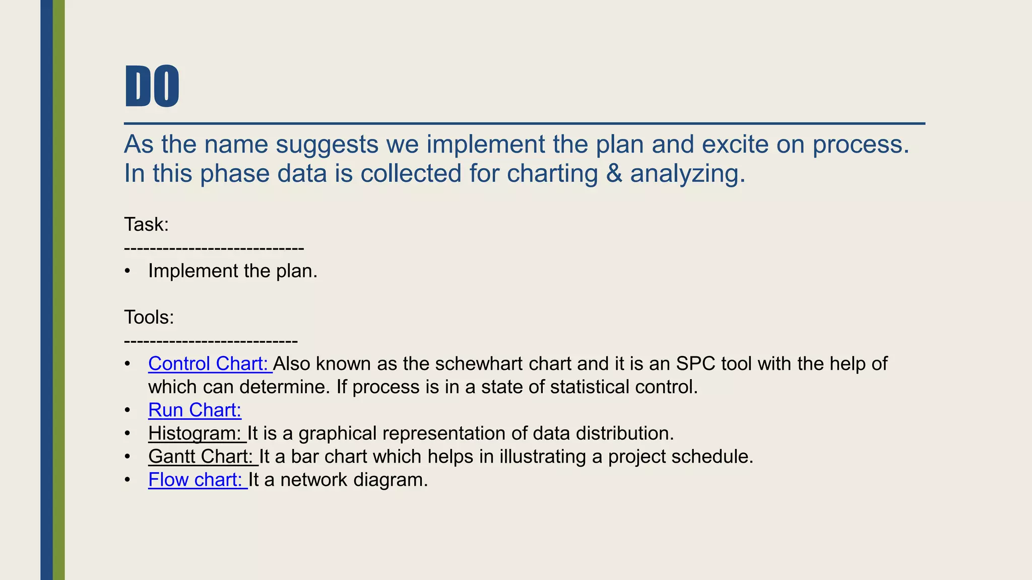 DO
As the name suggests we implement the plan and excite on process.
In this phase data is collected for charting & analyzing.
Task:
----------------------------
• Implement the plan.
Tools:
---------------------------
• Control Chart: Also known as the schewhart chart and it is an SPC tool with the help of
which can determine. If process is in a state of statistical control.
• Run Chart:
• Histogram: It is a graphical representation of data distribution.
• Gantt Chart: It a bar chart which helps in illustrating a project schedule.
• Flow chart: It a network diagram.
 