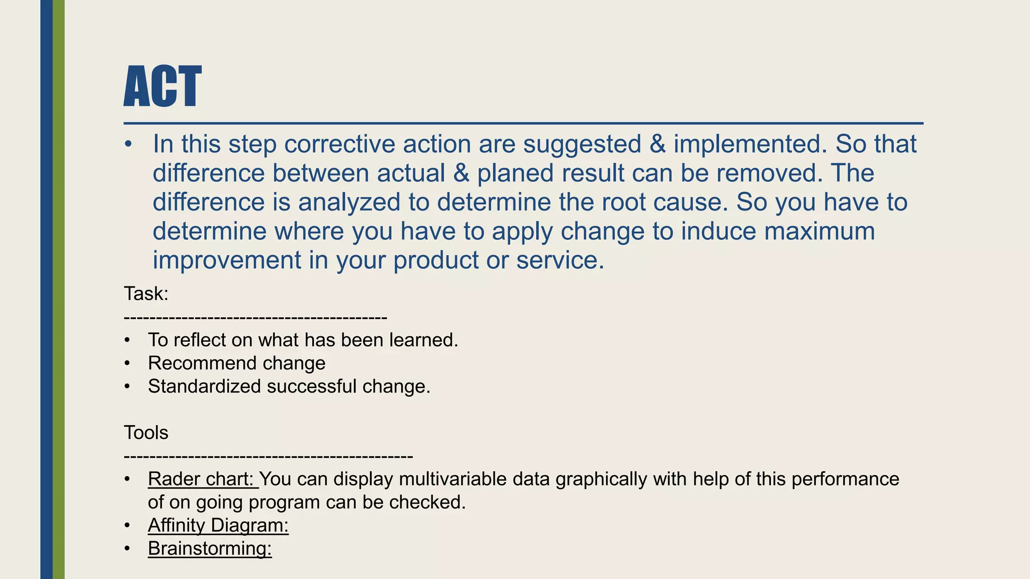 ACT
• In this step corrective action are suggested & implemented. So that
difference between actual & planed result can be removed. The
difference is analyzed to determine the root cause. So you have to
determine where you have to apply change to induce maximum
improvement in your product or service.
Task:
-----------------------------------------
• To reflect on what has been learned.
• Recommend change
• Standardized successful change.
Tools
---------------------------------------------
• Rader chart: You can display multivariable data graphically with help of this performance
of on going program can be checked.
• Affinity Diagram:
• Brainstorming:
 