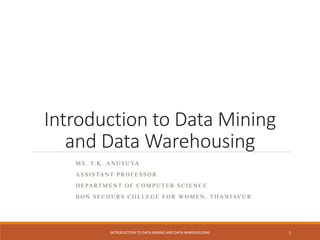Introduction to Data Mining
and Data Warehousing
M S . T. K . A N U S U YA
A S S I S TA N T P R O F E S S O R
D E PA RT M E N T O F C O M P U T E R S C I E N C E
B O N S E C O U R S C O L L E G E F O R WO M E N , T H A N J AV U R
INTRODUCTION TO DATA MINING AND DATA WAREHOUSING 1
 