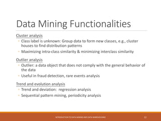 Data Mining Functionalities
Cluster analysis
◦ Class label is unknown: Group data to form new classes, e.g., cluster
houses to find distribution patterns
◦ Maximizing intra-class similarity & minimizing interclass similarity
Outlier analysis
◦ Outlier: a data object that does not comply with the general behavior of
the data
◦ Useful in fraud detection, rare events analysis
Trend and evolution analysis
◦ Trend and deviation: regression analysis
◦ Sequential pattern mining, periodicity analysis
INTRODUCTION TO DATA MINING AND DATA WAREHOUSING 12
 