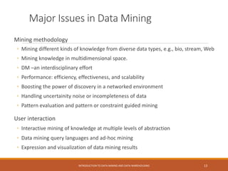 Major Issues in Data Mining
Mining methodology
◦ Mining different kinds of knowledge from diverse data types, e.g., bio, stream, Web
◦ Mining knowledge in multidimensional space.
◦ DM –an interdisciplinary effort
◦ Performance: efficiency, effectiveness, and scalability
◦ Boosting the power of discovery in a networked environment
◦ Handling uncertainity noise or incompleteness of data
◦ Pattern evaluation and pattern or constraint guided mining
User interaction
◦ Interactive mining of knowledge at multiple levels of abstraction
◦ Data mining query languages and ad-hoc mining
◦ Expression and visualization of data mining results
INTRODUCTION TO DATA MINING AND DATA WAREHOUSING 13
 
