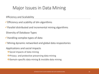 Major Issues in Data Mining
Efficiency and Scaliability
Efficiency and scability of dm algorithms
Parallel distributed and incremental mining algorithms
Diversity of Database Types
Handling complex types of data
Mining dynamic networked and global data respositories
Applications and social impacts
Social impacts of data mining
Privacy and protective preserving data mining
Domain-specific data mining & invisible data mining
INTRODUCTION TO DATA MINING AND DATA WAREHOUSING 14
 