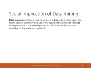 Social implication of Data mining
Data mining technologies are being used in business in many ways like,
User Security, Inventory and Order Management System and Product
Management etc. Data mining can also influence our leisure time
involving dining and entertainment.
INTRODUCTION TO DATA MINING AND DATA WAREHOUSING 17
 