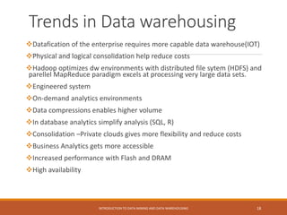 Trends in Data warehousing
Datafication of the enterprise requires more capable data warehouse(IOT)
Physical and logical consolidation help reduce costs
Hadoop optimizes dw environments with distributed file sytem (HDFS) and
parellel MapReduce paradigm excels at processing very large data sets.
Engineered system
On-demand analytics environments
Data compressions enables higher volume
In database analytics simplify analysis (SQL, R)
Consolidation –Private clouds gives more flexibility and reduce costs
Business Analytics gets more accessible
Increased performance with Flash and DRAM
High availability
INTRODUCTION TO DATA MINING AND DATA WAREHOUSING 18
 