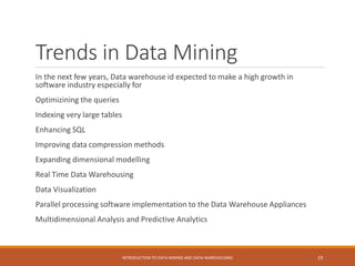 Trends in Data Mining
In the next few years, Data warehouse id expected to make a high growth in
software industry especially for
Optimizining the queries
Indexing very large tables
Enhancing SQL
Improving data compression methods
Expanding dimensional modelling
Real Time Data Warehousing
Data Visualization
Parallel processing software implementation to the Data Warehouse Appliances
Multidimensional Analysis and Predictive Analytics
INTRODUCTION TO DATA MINING AND DATA WAREHOUSING 19
 