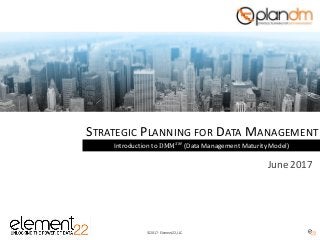 © 2017 - Element22, LLC.
STRATEGIC PLANNING FOR DATA MANAGEMENT
Introduction to DMM 𝑆𝑀
(Data Management Maturity Model)
June 2017
 