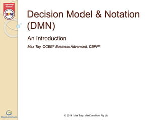 Decision Model & Notation 
(DMN) 
An Introduction 
Max Tay, OCEB® Business Advanced, CBPP® 
© 2014 Max Tay, MaxConsilium Pty Ltd 
 