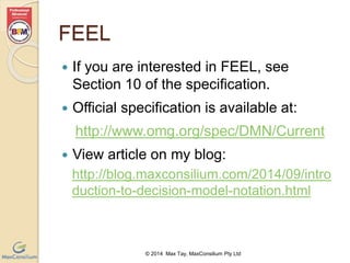 © 2014 Max Tay, MaxConsilium Pty Ltd 
FEEL 
 If you are interested in FEEL, see 
Section 10 of the specification. 
 Official specification is available at: 
http://www.omg.org/spec/DMN/Current 
 View article on my blog: 
http://blog.maxconsilium.com/2014/09/intro 
duction-to-decision-model-notation.html 
 
